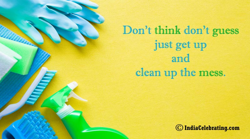 Don’t think don’t guess just get up and clean up the mess.