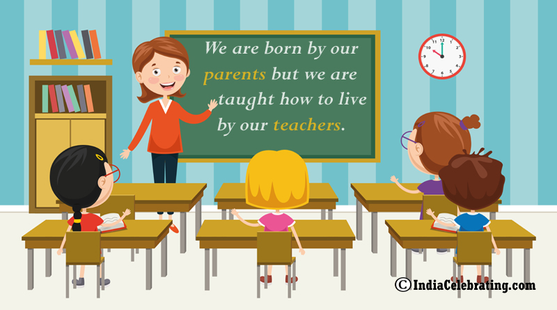 We are born by our parents but we are taught how to live by our teachers.